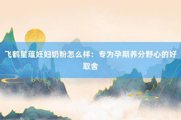 飞鹤星蕴妊妇奶粉怎么样：专为孕期养分野心的好取舍