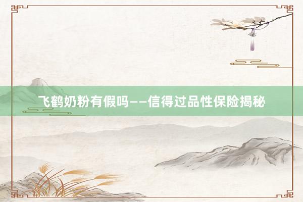 飞鹤奶粉有假吗——信得过品性保险揭秘